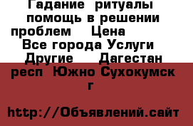 Гадание, ритуалы, помощь в решении проблем. › Цена ­ 1 000 - Все города Услуги » Другие   . Дагестан респ.,Южно-Сухокумск г.